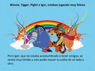 Pero Igor, que no estaba acostumbrado a tener amigos, se sentía muy tímido y solo podía mover su colita de un lado a otro.  Winnie, Tigger, Piglet e Igor, estaban jugando muy felices .  