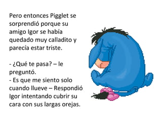 Pero entonces Pigglet se sorprendió porque su amigo Igor se había quedado muy calladito y parecía estar triste.  - ¿Qué te pasa? – le preguntó.  - Es que me siento solo cuando llueve – Respondió Igor intentando cubrir su cara con sus largas orejas.  