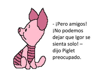 - ¡Pero amigos! ¡No podemos dejar que Igor se sienta solo! – dijo Piglet preocupado.  