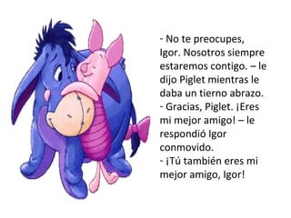 No te preocupes, Igor. Nosotros siempre estaremos contigo. – le dijo Piglet mientras le daba un tierno abrazo.  Gracias, Piglet. ¡Eres mi mejor amigo! – le respondió Igor conmovido. ¡Tú también eres mi mejor amigo, Igor!  