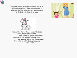 Llegando a casa, se sorprendieron al ver en la
puerta a un perrito, parecía abandonado y
temeroso, Clara lo quiso agarrar, pero su mamá
no la dejó, y lo alejó de su casa.
Pasaron los días y Clara a escondida de su
mamá, se acercó al perrito,
pero cuando lo agarró, vio que era
una perrita, y le puso por nombre Pinta,
por su color blanco con pintas negra.
Pinta batía su colita de alegría cuando
veía a Clara.
 