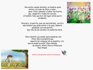 Una noche cuando dormían, un hombre quiso
entrar a la casa de Clara a robar,
pero Pinta comenzó a ladrar tan fuerte,
que despertó a todos los vecinos,
el hombre tubo que huir del lugar antes que lo
atraparan.
Gracias a la perrita, que con sus ladridos corrió a
ese hombre que quiso entrar a la casa, Debería
quedarse con esa perrita,
dijo Uno de los vecinos a la mamá de Clara.
Clara insistió a su mamá, para quedarse con
Pinta. Ella le prometió que
seguiría los consejos de su maestra, a lo
que su mamá accedió, Clara saltaba
de alegría. Ahora Clara y Pintas son
muy amigas.
Colorín colorado este cuento ha terminado…..
 