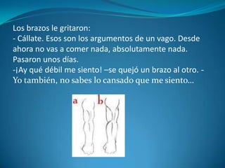 Los brazos le gritaron:- Cállate. Esos son los argumentos de un vago. Desde ahora no vas a comer nada, absolutamente nada.Pasaron unos días.¡Ay qué débil me siento! –se quejó un brazo al otro. - Yo también, no sabes lo cansado que me siento…Las piernas se quejaron:- Nosotras apenas nos podemos mover.Y todas las partes del cuerpo decían lo mismo. Todos se sentían desfallecer. Entonces el estómago habló:- Yo también me siento débil. Si me alimentáis podré trabajar de nuevo y vosotros y yo nos sentiremos mejor.- Bueno, vale la pena probarlo –dijo la mano derecha.