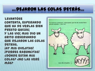 …DEJARON LAS COLAS DETRÁS…
Levantóse
contenta, esperando
Que ha de verlas bien
presto quizás;
Y las vio; mas dio un
grito observando
Que dejaron las colas
detrás.
¡Ay mis ovejitas!
¡Pobres raboncitas!
¿Dónde están mis
colas? ¿no las veré
más?
 