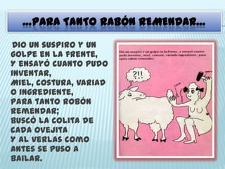 …PARA TANTO RABÓN REMENDAR…
Dio un suspiro y un
golpe en la frente,
Y ensayó cuanto pudo
inventar,
Miel, costura, variad
o ingrediente,
Para tanto robón
remendar;
Buscó la colita de
cada ovejita
Y al verlas como
antes se puso a
bailar.
 