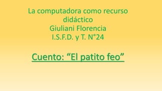 La computadora como recurso 
didáctico 
Giuliani Florencia 
I.S.F.D. y T. N°24 
Cuento: “El patito feo” 
 