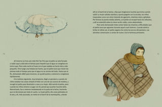 allí en el barril de la harina. ¡Hay que imaginarse la pinta que tenía cuando
salió! La mujer soltaba alaridos y quería pegarle con la escoba, los niños
tropezaban unos con otros tratando de agarrarlo, mientras reían y gritaban.
Por fortuna la puerta estaba abierta, y el patito se escapó hacia los arbustos,
y allí se extendió sobre la nieve recién caída, como atolondrado.
Pero sería demasiado triste contar todas las miserias y dificultades que
el patito tuvo que aguantar durante aquel cruel invierno. Cuando volvió a
brillar el cálido sol, el patito seguía vivo entre los juncos del pantano. Las
alondras comenzaron a cantar de nuevo. Era la hermosa primavera.
¡El invierno se hizo aún más frío! Tan frío que el patito se veía forzado
a nadar aquí y allá todo el tiempo para impedir que el agua se congelara en
torno suyo. Pero cada noche el hueco en el que nadaba se hacía más y más
pequeño. Vino luego una helada tan fuerte, que el patito tuvo que mover las
piernas todo el tiempo para que el agua no se cerrara del todo. Hasta que al
fin, demasiado débil para moverse, se quedó quieto y comenzó a congelarse
rápidamente.
A la mañana siguiente, muy temprano, llegó un granjero y cuando vio
cómo estaban las cosas rompió el hielo con uno de sus zuecos de madera, y
recogió al patito para llevárselo a casa a su mujer. Allá revivió el patito, pero
cuando los niños vinieron a jugar con él, pensó que querían hacerle daño.
Aterrorizado, fue a meterse revoloteando en la paila de la leche, haciendo
que se derramara por todo el cuarto. La mujer gritó y dio unas palmadas en
el aire, y él, más asustado, se metio en el barril de la mantequilla, y desde
24 25
 