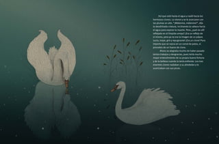 Así que voló hasta el agua y nadó hacia los
hermosos cisnes. Lo vieron y se le acercaron con
las plumas en alto. “¡Mátenme, mátenme!”, dijo
la desdichada criatura, inclinando la cabeza hacia
el agua para esperar la muerte. Pero, ¿qué vio allí
reflejado en el límpido arroyo? ¡Era un reflejo de
sí mismo, pero ya no era la imagen de un pájaro
sucio, torpe, gris y repugnante! ¡Era un cisne! Poco
importa que se nazca en un corral de patos, si
procedes de un huevo de cisne.
	 Ahora se alegraba mucho de haber pasado
tantos trabajos y desgracias, pues tenía mucho
mayor entendimiento de su propia buena fortuna
y de la belleza cuando la tenía enfrente. Los tres
enormes cisnes nadaban a su alrededor y lo
acariciaban con sus picos.
 