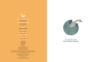 El patito feo
Hans Christian Andersen
Ministerio de Cultura de Colombia
Mariana Garcés Córdoba
Ministra de Cultura
Ministerio de Educación Nacional
Gina Parody d’Echeona
Ministra de Educación
• • •
AUTOR
Hans Christian Andersen
Traductor
Juan Fernando Merino
Editor
Iván Hernández
Coordinadora editorial
Laura Pérez
Ilustradora
Daniela Gallego
Comité editorial
Consuelo Gaitán
Iván Hernández
Jorge Orlando Melo
Moisés Melo
José Zuleta
Primera edición, 2016
ISBN: 978-958-8959-07-8
Material de distribución gratuita.
Los derechos de esta edición, incluyendo las ilustraciones, corresponden al Ministerio
de Cultura; el permiso para su reproducción física o digital se otorgará únicamente en
los casos en que no haya ánimo de lucro.
Agradecemos solicitar el permiso escribiendo a:
literaturaylibro@mincultura.gov.co
Impreso en abril de 2016
Impreso por: Imprenta Nacional de Colombia
 