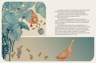 —No, gracias; creo que me voy a quedar aquí un rato más. Ya he estado
tanto tiempo aquí sentada que me da igual esperar medio verano.
—Como quieras —dijo la pata vieja, y se alejó contoneándose.
Hasta que por fin el huevo se abrió. “Pip”, dijo el recién nacido y se
dejó caer del cascarón. ¡Pero era tan grande y tan feo!
Mamá pata lo examinó.
—Es un patito horrorosamente grande —dijo—. No se parece en
absoluto a los otros. ¿Será verdad que es un crío de pavo? Pues bien… Muy
pronto lo averiguaremos. Porque al agua va a ir a dar aunque lo tenga que
arrastrar de las patas.
Al día siguiente amaneció haciendo un clima espléndido, y el sol
resplandecía sobre las verdes hojas de bardana. Mamá pata guió a su nueva
familia hasta el foso. ¡Plaf!, se tiró al agua. “Cua, cua, cua”, les dijo, y un
patito tras otro se fueron lanzando. El agua les cubrió la cabeza enseguida,
pero al instante resurgían y flotaban a la perfección. Las piernas les
funcionaban automáticamente y allí estaban todos nadando. Todos, porque
hasta el patito grande, gris y feo, venía con ellos.
9
 