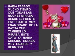    HABIA PASADO
    MUCHO TIEMPO
    QUE TODAS LAS
    NOCHES MIRABA
    DESDE EL FRENTE
    ESTE GATITO MUY
    ENAMORADO DE LA
    RATITA QUE
    TAMBIEN LO
    MIRABA ESTE
    GATO YA HABIA
    CRECIDO ESTABA
    MUY GRANDE Y
    HERMOSO
 