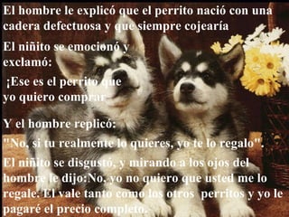 El hombre le explicó que el perrito nació con una cadera defectuosa y que siempre cojearía El niñito se emocionó y exclamó: ¡Ese es el perrito que yo quiero comprar Y el hombre replicó:  "No, si tu realmente lo quieres, yo te lo regalo". El niñito se disgustó, y mirando a los ojos del hombre le dijo:No, yo no quiero que usted me lo regale. El vale tanto como los otros  perritos y yo le pagaré el precio completo.  