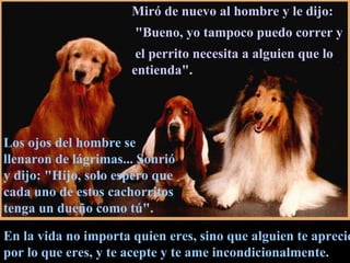 En la vida no importa quien eres, sino que alguien te aprecie por lo que eres, y te acepte y te ame incondicionalmente. Miró de nuevo al hombre y le dijo: "Bueno, yo tampoco puedo correr y el perrito necesita a alguien que lo entienda".  Los ojos del hombre se llenaron de lágrimas... Sonrió y dijo: "Hijo, solo espero que cada uno de estos cachorritos tenga un dueño como tú".  