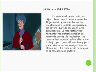 LA MALA MADRASTRA
La mala madrastra tenia dos
hijas , feas , caprichosas y malas. La
Mujer quería y las mimaba mucho ,
mientras que a Basilisa la regañaba el
día entero . La vida era un infierno
para Basilisa . La madrastra y las
hermanastras siempre estaban de
humor de perros , la insultaban sin
cesar y descargaban sobre ella todo el
trabajo , para que enflaqueciera y para
que el viento y el sol ennegreciera su
blanca piel . En todo el día no se oían
en la casa mas que gritos :
 