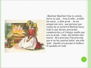 -¡Basilisa! ¡Basilisa! ¡Haz la comida ,
barre la casa , trae la leña , ordeña
las vacas , y date prisa , no me
pongas esa cara , que pareces que
vienes de un entierro! Basilisa hacia
todo lo que decían, procuraba
complacerlas y el trabajo cundía que
era un primo . Cada día estaba mas
bonita . ¡Era preciosa !Tan preciosa
que ni en los cuentos había una niña
igual . Aquello era porque la muñeca
le ayudaba en todo .
 
