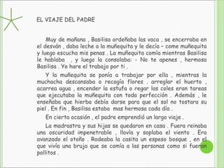 EL VIAJE DEL PADRE
Muy de mañana , Basilisa ordeñaba las vaca , se encerraba en
el desván , daba leche a la muñequita y le decía – come muñequita
y luego escucha mis penas . La muñequita comía mientras Basilisa
le hablaba , y luego la consolaba: - No te apenes , hermosa
Basilisa . Yo hare el trabajo por ti .
Y la muñequita se ponía a trabajar por ella , mientras la
muchacha descansaba o recogía flores . arreglar el huerto ,
acarrea agua , encender la estufa o regar las coles eran tareas
que ejecutaba la muñequita con toda perfección . Además , le
enseñaba que hierba debía darse para que el sol no tostara su
piel . En fin , Basilisa estaba mas hermosa cada día .
En cierta ocasión , el padre emprendió un largo viaje .
La madrastra y sus hijas se quedaron en casa . Fuera reinaba
una oscuridad impenetrable , llovía y soplaba el viento . Era
avanzado el otoño . Rodeaba la casita un espeso bosque , en el
que vivía una bruja que se comía a las personas como si fueran
pollitos .
 