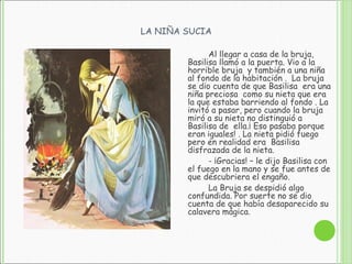 LA NIÑA SUCIA
Al llegar a casa de la bruja,
Basilisa llamó a la puerta. Vio a la
horrible bruja y también a una niña
al fondo de la habitación . La bruja
se dio cuenta de que Basilisa era una
niña preciosa como su nieta que era
la que estaba barriendo al fondo . La
invitó a pasar, pero cuando la bruja
miró a su nieta no distinguió a
Basilisa de ella.¡ Eso pasaba porque
eran iguales! . La nieta pidió fuego
pero en realidad era Basilisa
disfrazada de la nieta.
- ¡Gracias! – le dijo Basilisa con
el fuego en la mano y se fue antes de
que descubriera el engaño.
La Bruja se despidió algo
confundida. Por suerte no se dio
cuenta de que había desaparecido su
calavera mágica.
 