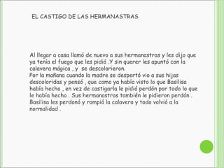 Al llegar a casa llamó de nuevo a sus hermanastras y les dijo que
ya tenía el fuego que les pidió .Y sin querer les apuntó con la
calavera mágica , y se descolorieron.
Por la mañana cuando la madre se despertó vio a sus hijas
descoloridas y pensó , que como ya había visto lo que Basilisa
había hecho , en vez de castigarla le pidió perdón por todo lo que
le había hecho . Sus hermanastras también le pidieron perdón .
Basilisa les perdonó y rompió la calavera y todo volvió a la
normalidad .
EL CASTIGO DE LAS HERMANASTRAS
 