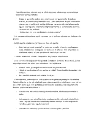 Los niños, estaban gritando pero se calmó, contando sobre dando un consejo que
   debería ser parte para todos:

   -   Chicos, sé qué en los padres, pero en el mundo hay que enseñar de cada ser
       humano, es una historia para toda la vida. Como ejemplo en mi país Reino unido
       estamos con el conflicto de las islas Malvinas, narrando sobre de la hegemonía,
       alguien toco la puerta ferozmente. El profesor nervioso, comento a los alumnos
       con su mirada de profesor:
   -   - chicos, voy a ver en la puerta-¿quién es esta persona?

En la puerta era Manuel que quería conversar con el profesor sobre de una duda para la
prueba.

Abrió la puerta, estaba muy nervioso, que llego a la puerta.

   -   A ver Manuel:-¿qué necesita? Le conto que su padre el hombre que lleva este
       curso, estaba siendo perseguido por las manos de CNI, que miro la figura de un
       hombre de estatua alta, de que venía en un auto para mirarlo.

La timidez de Manuel, constata sobre la foto del padre de ambos chicos.

 Con la conversación seguía con tranquilidad, anotaba en la materia de las clases, Clarisa
se paró para solicitarle ayuda para también un caso importante.

   -   Profesor James, yo tengo la misma situación del joven Manuel.
   -   ¿dónde lo puedo ubicarlo?-¿en qué curso está él? Comento pidiendo ayuda a este
       profesor.
   -   Esta también en 6to G en la sala de Víctor jara.

 Le pidió permiso, camino por las salas que vio las imágenes de gente y un recuerdo de
Salvador Allende, se fue a la sala 6to G, que estaba una profesora de Francés, muy estricta
de nombre Salma que no le gustaba que le molestaba las clases, pero era justamente
Manuel, que iba hacia la biblioteca.

   -   Manuel, hola, me llamo clarisa soy alumna del 5to F, además soy alumna de tu
       padre.

   -    Hola, pequeña-¿qué quiere? Caminaba para buscar un libro sobre de la vida de Martin
       Luther King, que consideraba su referente y también conseguir un libro del guitarrista
       Frank Zappa, para tocar la guitarra como él.

   -   ¡vamos hacia la biblioteca, quiero hablar del caso de tu padre y del mío!
 
