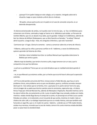 -   ¿porque? Si mi padre trabaja en este colegio, es tu maestro. Intrigado sobre de la
        situación, luego un poco molesto y ella le dio en el abrazo.

    -   Mi padre, estuvo parte junto con mi padre en el caso de comando conjunto, es un
        detenido desaparecido.


 El silencio estremecedor de ambos, no le podía creer le miro los ojos, se fue a la biblioteca para
conversare con el tema, caminado y luego se fueron en la biblioteca qué estaba un Peruano de
nombre Alberto, que era un abuelo muy sabio, que le gustaba trabajar en la biblioteca, además de
leer los clásicos de William Shakespeare, que su libro favorito se llamaba:-“ la odisea” Manuel
abrió la puerta y luego le dijo:- hola, mis amiguitos chilenitos-¿ qué está haciendo?.

Caminaron por el lugar, Clarisa le comento:- vamos a conversar sobre de un tema de infancia.

Y Alberto, sabía que los niños y personas confían en él:- hablemos, a veces los bibliotecarios,
quieren aprender de historias de niños.

    -   Está bien, tiene la bebida Inca Cola. Le confeso Manuel que le gustaba coleccionar la
        Bebida que sentía a gusto.

 Alberto trajo las botellas, que tenían el aroma a piña, luego tomaron con un vaso, que lo
compartió a tres que fue delicioso.

-¿cuál son su problema? Tiene que ver con está dictadura que en realidad está destruyendo el
país.

- no, es que Manuel y yo estamos unidos, por un hecho que ocurrió hace 6 años que la operación
colombo.

-¡Uf! Yo era del partido comunista del Perú, incluso conocí a Pablo Neruda, aquí hay un serio
problema chicos, este problema serio es que una dictadura, guerra, conflictos armados siempre
destruyen lo más valioso qué es la familia, mira -¿qué paso en tu parte clarisa? Cerro los ojos,
miro la imagen de su padre que leía los cuentos como la cenicienta, caperucita roja, el clásico
Perico Trepa por chile de Marcela Paz, además de Mampato o Papelucho. Recordó mientras cierra
los ojos el ultimo día, era justamente un día Lunes mi padre llego muy cansado, estaba con miedo,
mientras estaba viendo Bugs Bunny el conejo de la suerte, mi personaje era el Pato Lucas cuando
Peleaba con ambos en la televisión, era el recuerdo de que sentía, mientras mi madre tejía un
chaleco de color café, vi un dialogo importante que era un miedo intenso, solo que también está
fumando un cigarrillo, que vi, mi madre le cuenta:- Gabriel-¿ a dónde vas a ir? Mi madre Amelia,
estaba muy nerviosa, mirando que la cara de miedo y temor él le conto mientras estaba decidido
pasar un paso hacia la clandestinidad.
 