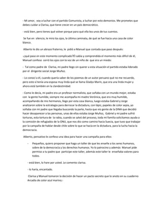 - Mi amor, voy a luchar con el partido Comunista, a luchar por esto demonios. Me prometes que
debes cuidar a Clarisa, que tiene crecer en un país democrático.

- está bien, pero tienes qué volver porque para qué ella lea unos de tus cuentos.

Se fue en silencio, le miro los ojos, la última caminata, de qué se fue hacia una casa de color
blanco.

Alberto le dio un abrazo fraterno, le pidió a Manuel que contada que paso después:

-¿qué paso en este momento complicado?Él sabía y comprendida el momento más difícil de él,
Manuel confeso cerró los ojos con la voz de un niño de que era un miedo:

- Tal como padre de Clarisa, mi padre llego sin querer a esta situación el partido estaba liderado
por el dirigente social Jorge Muñoz.

- Lo conocí a él, cuando quería saber de los poemas de un autor peruano qué no me recuerdo,
pero esto sí tenía una esposa muy linda qué se llama Gladys Marín, que era una linda mujer y
ahora está también en la clandestinidad.

- Como le decía, mi padre era un profesor normalista, que soñaba con un mundo mejor, estaba
con la gente humilde, siempre me acompaña mi madre Verónica, que era muy humilde,
acompañando de mis hermanos, llego por esta casa blanca, luego estaba Gabriel y Jorge
analizaron sobre la estrategia para derrocar la dictadura, con lápiz, papeles de color sepia, yo
soñaba con mi padre que llegaba buscando la parte, hasta que vio gente de la DINA que decidió
hacer desaparecer a las personas, unas de ellas estaba Jorge Muñoz, Gabriel y mi padre sufrió
torturas, esta tortura de la rabia, cuando se salvó del proceso, toda mi familia solicitamos ayuda a
la comisión de refugiados de la ONU, que nos dio como camino hacia Suecia, que tuvo que trabajar
por la campaña de hablar desde chile sobre lo que se hacía en la dictadura, para la lucha hacia la
democracia.

Alberto, pensativo le confeso una idea para hacer una campaña para ellos:

    -   Pequeños, quiero proponer que haga un taller de que les enseñe a los seres humanos,
        sobre de la democracia y los derechos humanos. Yo lo patrocino y además Manuel pide
        permiso a tu padre que participe este taller, además este taller le enseñaba valores para
        todos.

    - está bien, lo hare por usted. Le comento clarisa.

    - lo haría, encantado.

    Clarisa y Manuel tomaron la decisión de hacer un pacto secreto que lo anoto en su cuaderno
    Arcadia de color azul marino;-
 