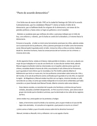 “Pacto de acuerdo democrático”


 Con fecha mes de marzo del año 1982 en la ciudad de Santiago de Chile de la escuela
Latinoamericano, que los ciudadanos Manuel Y clarisa se harán el taller de la
democracia, que se hablaran desde los orígenes de la democracia, con temas de los
partidos políticos y hasta cómo se logra un gobierno a nivel mundial.

 Además se ayudaran para que millones de niños y personas trabajen por el chile de
hoy, con esfuerzo y valentía., por la lucha en contra de la dictadura y el retorno hacia la
democracia.

Firmaron el acuerdo, el taller se inició como herramienta social para los niños, además estaba
con la autorización de los profesores, niños y jóvenes participan en el taller como herramienta
social, Manuel padre le gustaba asistir al taller, incluso los niños y niñas se sentían, hablaran
desde los derechos humanos, hasta las consecuencias del ser humano con los crímenes o
misiones de la vida.



 Al año siguiente Clarisa estaba en 6 básico, había perdido la timidez y vivía con su abuela una
mujer de que trabajaba en la casa de una familia de la clase alta de nombre Heidi, además
Manuel seguía enseñando materias relacionadas con el español, además james quería ser
chileno, estudiaba desde la historia de chile y escuchando el rock chileno de los Prisioneros,
que le gustaba el rock chileno que lo recordaba a los The CLASH y además Alberto el
bibliotecario que tenía un nuevo aire, los tres profesores conversaban sobre temas de c hile y
del mundo, en la sala de profesores James confesaba que le gustaba el sur de chile, en especial
la región de Magallanes y Manuel estaba muy feliz con sus logros, mientras tomaba un café,
narrando de sus vidas, le conto que estaba trabajando en la vicaría de la solidaridad, qué había
conocido a un joven llamado José Manuel Parada. Alberto comento sobre estas labores:

-   Estas labores sociales, se necesitan de la ayuda a los familiares y víctimas de que fueron
    violadas, abusadas y también desaparecido, en Perú ocurrió lo mismo, pero ahora está el
    grupo más tenido qué es Sendero Luminoso, que ha dominado en las calles de las regiones
    de Perú.

James estaba muy preocupado con las protestas y huelgas:

-   Sabes, el terrorismo social ha divido a las naciones, pero un gran miedo es el caso de IRA
    logre más atentados, mi consulta es la siguiente:-¿qué pasaría si ocurre un crimen?

-¿cómo vamos a hablar y que el mundo conozca sobre de los derechos humanos?

Manuel, tomaba su Nescafé, miro y reflexiono con su voz aguda e fuerte.
 