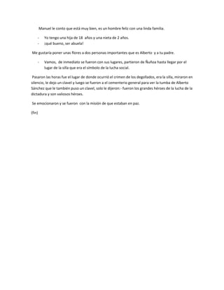 Manuel le conto que está muy bien, es un hombre feliz con una linda familia.

    -      Yo tengo una hija de 18 años y una nieta de 2 años.
    -      ¡qué bueno, ser abuela!

Me gustaría poner unas flores a dos personas importantes que es Alberto y a tu padre.

    -      Vamos, de inmediato se fueron con sus lugares, partieron de Ñuñoa hasta llegar por el
           lugar de la silla que era el símbolo de la lucha social.

 Pasaron las horas fue el lugar de donde ocurrió el crimen de los degollados, era la silla, miraron en
silencio, le dejo un clavel y luego se fueron a el cementerio general para ver la tumba de Alberto
Sánchez que le también puso un clavel, solo le dijeron:- fueron los grandes héroes de la lucha de la
dictadura y son valiosos héroes.

Se emocionaron y se fueron con la misión de que estaban en paz.

(fin)
 