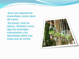 Será una experiencia
maravillosa; como nacer
de nuevo.
De pronto, todo se
detuvo. Sintieron como
algo los levantaba
nuevamente y los
depositaba sobre una
mesa que se movía.

 