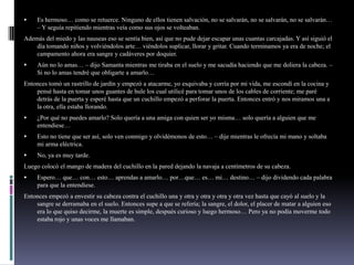  Es hermoso… como se retuerce. Ninguno de ellos tienen salvación, no se salvarán, no se salvarán, no se salvarán…
– Y seguía repitiendo mientras veía como sus ojos se volteaban.
Además del miedo y las nauseas eso se sentía bien, así que no pude dejar escapar unas cuantas carcajadas. Y así siguió el
día tomando niños y volviéndolos arte… viéndolos suplicar, llorar y gritar. Cuando terminamos ya era de noche; el
campamento ahora era sangre y cadáveres por doquier.
 Aún no lo amas… – dijo Samanta mientras me tiraba en el suelo y me sacudía haciendo que me doliera la cabeza. –
Si no lo amas tendré que obligarte a amarlo…
Entonces tomó un rastrillo de jardín y empezó a atacarme, yo esquivaba y corría por mi vida, me escondí en la cocina y
pensé hasta en tomar unos guantes de hule los cual utilicé para tomar unos de los cables de corriente; me paré
detrás de la puerta y esperé hasta que un cuchillo empezó a perforar la puerta. Entonces entró y nos miramos una a
la otra, ella estaba llorando.
 ¿Por qué no puedes amarlo? Solo quería a una amiga con quien ser yo misma… solo quería a alguien que me
entendiese…
 Esto no tiene que ser así, solo ven conmigo y olvidémonos de esto… – dije mientras le ofrecía mi mano y soltaba
mi arma eléctrica.
 No, ya es muy tarde.
Luego colocó el mango de madera del cuchillo en la pared dejando la navaja a centímetros de su cabeza.
 Espero… que… con… esto… aprendas a amarlo… por…que… es… mi… destino… – dijo dividendo cada palabra
para que la entendiese.
Entonces empezó a envestir su cabeza contra el cuchillo una y otra y otra y otra y otra vez hasta que cayó al suelo y la
sangre se derramaba en el suelo. Entonces supe a que se refería; la sangre, el dolor, el placer de matar a alguien eso
era lo que quiso decirme, la muerte es simple, después curioso y luego hermoso… Pero ya no podía moverme todo
estaba rojo y unas voces me llamaban.
 