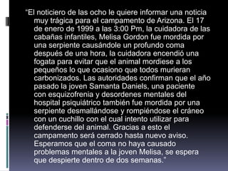 “El noticiero de las ocho le quiere informar una noticia
muy trágica para el campamento de Arizona. El 17
de enero de 1999 a las 3:00 Pm, la cuidadora de las
cabañas infantiles, Melisa Gordon fue mordida por
una serpiente causándole un profundo coma
después de una hora, la cuidadora encendió una
fogata para evitar que el animal mordiese a los
pequeños lo que ocasiono que todos murieran
carbonizados. Las autoridades confirman que el año
pasado la joven Samanta Daniels, una paciente
con esquizofrenia y desordenes mentales del
hospital psiquiátrico también fue mordida por una
serpiente desmallándose y rompiéndose el cráneo
con un cuchillo con el cual intento utilizar para
defenderse del animal. Gracias a esto el
campamento será cerrado hasta nuevo aviso.
Esperamos que el coma no haya causado
problemas mentales a la joven Melisa, se espera
que despierte dentro de dos semanas.”
 