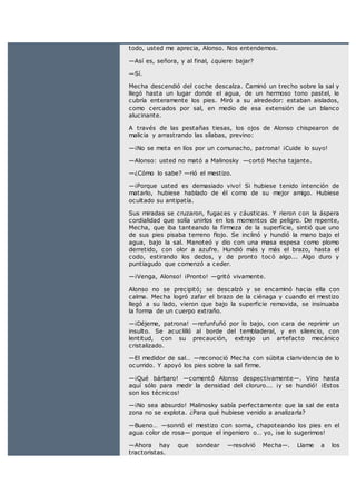 todo, usted me aprecia, Alonso. Nos entendemos.
—Así es, señora, y al final, ¿quiere bajar?
—Sí.
Mecha descendió del coche descalza. Caminó un trecho sobre la sal y
llegó hasta un lugar donde el agua, de un hermoso tono pastel, le
cubría enteramente los pies. Miró a su alrededor: estaban aislados,
como cercados por sal, en medio de esa extensión de un blanco
alucinante.
A través de las pestañas tiesas, los ojos de Alonso chispearon de
malicia y arrastrando las sílabas, previno:
—¡No se meta en líos por un comunacho, patrona! ¡Cuide lo suyo!
—Alonso: usted no mató a Malinosky —cortó Mecha tajante.
—¿Cómo lo sabe? —rió el mestizo.
—¡Porque usted es demasiado vivo! Si hubiese tenido intención de
matarlo, hubiese hablado de él como de su mejor amigo. Hubiese
ocultado su antipatía.
Sus miradas se cruzaron, fugaces y cáusticas. Y rieron con la áspera
cordialidad que solía unirlos en los momentos de peligro. De repente,
Mecha, que iba tanteando la firmeza de la superficie, sintió que uno
de sus pies pisaba terreno flojo. Se inclinó y hundió la mano bajo el
agua, bajo la sal. Manoteó y dio con una masa espesa como plomo
derretido, con olor a azufre. Hundió más y más el brazo, hasta el
codo, estirando los dedos, y de pronto tocó algo... Algo duro y
puntiagudo que comenzó a ceder.
—¡Venga, Alonso! ¡Pronto! —gritó vivamente.
Alonso no se precipitó; se descalzó y se encaminó hacia ella con
calma. Mecha logró zafar el brazo de la ciénaga y cuando el mestizo
llegó a su lado, vieron que bajo la superficie removida, se insinuaba
la forma de un cuerpo extraño.
—¡Déjeme, patrona! —refunfuñó por lo bajo, con cara de reprimir un
insulto. Se acuclilló al borde del tembladeral, y en silencio, con
lentitud, con su precaución, extrajo un artefacto mecánico
cristalizado.
—El medidor de sal… —reconoció Mecha con súbita clarividencia de lo
ocurrido. Y apoyó los pies sobre la sal firme.
—¡Qué bárbaro! —comentó Alonso despectivamente—. Vino hasta
aquí sólo para medir la densidad del cloruro... ¡y se hundió! ¡Estos
son los técnicos!
—¡No sea absurdo! Malinosky sabía perfectamente que la sal de esta
zona no se explota. ¿Para qué hubiese venido a analizarla?
—Bueno… —sonrió el mestizo con sorna, chapoteando los pies en el
agua color de rosa— porque el ingeniero o… yo, ¡se lo sugerimos!
—Ahora hay que sondear —resolvió Mecha—. Llame a los
tractoristas.
 