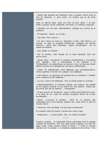 —Habría sido absurdo que Malinosky fuera a analizar cloruro junto al
jefe de máquinas. Y, para colmo, ¡un hombre que se las tenía
juradas!
Hubo un silencio largo. Cada uno trató de atar cabos. Y se oyó,
nítido, el gorjeo de los cardenales. De pronto, el comisario preguntó:
—¿Quiénes son los que, habitualmente, manejan los coches de la
empresa?
—El ingeniero, Alonso, yo, mi hija...
—¿Su hija? ¡Una criatura...!
—Sí, pero Yessy es como yo: dispuesta a todo —dijo Mecha y su
sonrisa, en lugar de orgullosa satisfacción, reflejaba una extraña
tristeza—. Ahora está deprimida —siguió ensimismada—. No se
separa de Adriana…
—¿Su marido no maneja?
—No. Es artrítico. Sólo maneja con la mano izquierda. Pero muy
pocas veces.
—Quiere decir —recapituló el comisario precipitándose a encenderle
otro cigarrillo— que si descartamos a los salineros y al
"Comandante", los sospechosos se reducen a dos. Los dos que tenían
idéntico interés en la desaparición del nuevo administrador.
—¡Claro! Un administrador como Malinosky que, automáticament e,
volvía superflua la función de cualquier otro empleado.
—Pero Alonso y el ingeniero son personas de su confianza. Y también
de la confianza de don Guillermo...
—Lo son, como lo era Malinosky. Pero se puede probar lo contrario.
—Desgraciadamente, no tenemos pruebas, sino indicios. Ese detalle
de los zapatos puestos en que reparó ese viejo salinero… Habría que
encontrar otro par de zapatos. .. estropeados.
—El que provocó el "accidente", pudo no haber descendido del coche.
A mi modo de ver, todos los detalles encajarían dentro de un plan
premeditado...
—Bueno —concluyó el hombre—. ¡Este es un misterio más
embromado que el del aparato espacial que vuela sobre el cielo de
Choele Choel!
—Entonces, ¿hay que llegar a la luna para esclarecerlo?
El comisario abrió los brazos y levantó las cuatro cejas:
—Seguiremos... si usted quiere. Pero, ¡no existen pruebas!
* * *
Pruebas, pruebas... se angustiaba Mecha peinándose ante la antigua
cómoda del dormitorio. ¿Por qué nadie quería colaborar con ella? De
algún modo, todos querían olvidar el hecho... Y sintió el corazón
oprimido por la soledad; y la desolada soledad de los fuertes. Y las
 