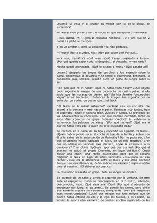 Levantó la vista y al cruzar su mirada con la de la chica, se
estremeció:
—¡Yessy! ¡Vos pintaste esto la noche en que desapareció Malinosky!
—¡No, mamá, no! —gritó la chiquilina histérica—. ¡Te juro que no vi
nada! La pinté de memoria.
Y en un arrebato, tomó la acuarela y la hizo pedazos.
—¡Yessy! ¡No te aturdas, hija! ¡Hay que saber ver! Por qué...
—¿Y vos, mamá? ¿Y vos? —se rebeló Yessy rompiendo a llorar—.
¿Por qué querés saber todo, si después... si después, no ves nada?
Mecha quedó anonadada. ¿Qué le pasaba a Yessy? ¿Qué pasaba allí?
Levantó despacio los trozos de cartulina y los extendió sobre la
cama. Recompuso la acuarela y se sentó a examinarla. Entonces, la
cucaracha roja, solitaria, resaltó como un golpe de sangre sobre la
sal.
"¡Te juro que no vi nada!" ¿Qué no había visto Yessy? ¿Qué objeto
pudo sugerirle la imagen de una cucaracha de cuatro patas, si ella
sabía que las cucarachas tienen seis? Su hija llamaba "cucarachas
viejas" a los tractores... Entonces, la imagen fue sugerida por un
vehículo, un coche, un coche rojo... ¡el Buick!
"¡El Buick en la salina! ¡Absurdo!", exclamó casi en voz alta. Se
asomó a la ventana y miró hacia el patio. Sentadas muy juntas, bajo
el algarrobo, Yessy y Adriana leían. Quietas y juntas. La gravedad de
las adolescentes la consternó. ¿Por qué habrían cambiado tanto en
esos días como si de golpe hubiesen crecido? La volvieron a
estremecer las palabras de Yessy: "¿Por qué no ves?" ¿Qué era lo
que no había visto ella, a quién no se le escapaba nada?
Se recostó en la cama de su hija y encendió un cigarrillo. El Buick...
¿Quién habría podido sacar el coche de lujo de la familia y entrar con
él a la salina sin la autorización de Malinosky? No, no podía ser. ¿Por
qué el asesino habría utilizado el Buick, de un rojo llamativo? ¿Por
qué no utilizar un vehículo más discreto, como la estanciera o la
camioneta? Y en última hipótesis: ¿por qué dos coches? ¿Por qué el
asesino no utilizó el propio Chevrolet, en lugar del Buick? Debía
existir una razón; una razón insustituible para que el asesino
"eligiera" el Buick en lugar de otros vehículos. ¿Cuál pudo ser esa
razón? ¿Cuál era la diferencia entre el Buick y los otros coches?
Porque, en esa diferencia, debía radicar un elemento imprescindible
para el asesino... ¡El sistema automático!
La revelación le asestó un golpe. Toda su sangre se movilizó.
Se levantó de un salto y arrojó el cigarrillo por la ventana. Se miró
ante el espejo: su rostro se descomponía en otro rostro, alterado,
desconocido, viejo. ¡Qué vieja era! ¡Dios! ¿Por qué el absurdo de
envejecer por fuera, si su amor... Se apretó las sienes, pero sintió
que también el pulso se aceleraba, enloquecido. ¿Por qué imaginaba
esas monstruosidades? Luchó por extirpar esa idea maligna que de
pronto había entrado en ella y le urgía los huesos. Y en cambio, su
lucidez le aportó otro elemento de prueba: el claro significado de las
 