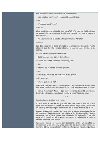 Mecha creyó captar una chispa de resentimiento.
—¿No estabas con Yessy? —preguntó acariciándola.
—No.
—¿Y adónde está Yessy?
—No sé.
¿Qué ocultaba esa chiquilla tan extraña? ¿Por qué se había alejado
de Yessy? Mecha pensó que la chica no hablaría cerca de la madre. Y
por eso dijo:
—Me voy un rato a la capilla. ¿Me acompañás, Adriana?
—Bueno.
Las dos cruzaron el patio arbolado y se dirigieron a la capilla. Mecha
observó que la niña miraba absorta el camino que llevaba a las
salinas.
—¿Y tú papá? —preguntó entonces.
—Salió hace un rato con el Chevrolet...
—¿Y vos no saliste a caballo con Yessy, hoy?
—No.
—Habrán ido al monte a comer piquillín...
—No.
—¿Por qué? Antes se las veía todo el día juntas...
—Sí, antes sí.
—¿Y por qué ahora no?
—Adriana bajó la cabeza. Habían llegado ante la puerta de la capilla.
Mecha se tomó el mentón e insistió: — ¿Qué pasó entre vos y Yessy?
—¿Entre "nosotras"? Nada —dijo con voz ronca. Levantó un instante
la mirada húmedas, espantadas y echó a correr hacia su casa.
* * *
Anochecía con lentitud enervante.
A esa hora a Mecha le gustaba dar una vuelta por las casas
apretadas en torno al chalet patronal. Era su viejo feudo, ese casco
de casas y árboles surgido como oasis en el árido dominio de la sal.
Apenas embocó el camino, se cruzó con la estanciera conducida por
el ingeniero. Evidentemente, se dirigía a la Administración. "Quiere
demostrar su eficacia ahora que Malinosky lo desplazó...", se dijo
para sí. Y entró en el almacén, sonriendo y saludando a todo el
mundo, como de costumbre.
Apoyados contra el banco del despacho, entre un revoltijo de
mercaderías y de moscas, unos salineros se jugaban las bromas de
siempre. Otros, se apretaban en torno a las pocas mesas. Algunos se
 