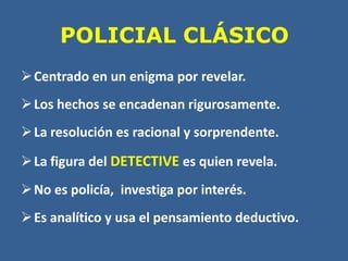 POLICIAL CLÁSICO
Centrado en un enigma por revelar.
Los hechos se encadenan rigurosamente.
La resolución es racional y sorprendente.
La figura del DETECTIVE es quien revela.
No es policía, investiga por interés.
Es analítico y usa el pensamiento deductivo.
 