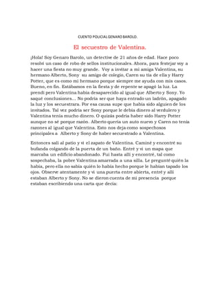 CUENTO POLICIAL GENARO BAROLO. 
El secuestro de Valentina. 
¡Hola! Soy Genaro Barolo, un detective de 21 años de edad. Hace poco 
resolví un caso de robo de sellos institucionales. Ahora, para festejar voy a 
hacer una fiesta no muy grande. Voy a invitar a mi amiga Valentina, su 
hermano Alberto, Sony su amigo de colegio, Caren su tía de ella y Harry 
Potter, que es como mi hermano porque siempre me ayuda con mis casos. 
Bueno, en fin. Estábamos en la fiesta y de repente se apagó la luz. La 
prendí pero Valentina había desaparecido al igual que Alberto y Sony. Yo 
saqué conclusiones… No podría ser que haya entrado un ladrón, apagado 
la luz y los secuestrara. Por esa causa supe que había sido alguien de los 
invitados. Tal vez podría ser Sony porque le debía dinero al verdulero y 
Valentina tenía mucho dinero. O quizás podría haber sido Harry Potter 
aunque no sé porque razón. Alberto quería un auto nuevo y Caren no tenía 
razones al igual que Valentina. Esto nos deja como sospechosos 
principales a Alberto y Sony de haber secuestrado a Valentina. 
Entonces salí al patio y vi el zapato de Valentina. Caminé y encontré su 
bufanda colgando de la puerta de un baño. Entré y vi un mapa que 
marcaba un edificio abandonado. Fui hasta allí y encontré, tal como 
sospechaba, la pobre Valentina amarrada a una silla. Le pregunté quién la 
había, pero ella no sabía quién lo había hecho porque le habían tapado los 
ojos. Observe atentamente y vi una puerta entre abierta, entré y allí 
estaban Alberto y Sony. No se dieron cuenta de mi presencia porque 
estaban escribiendo una carta que decía: 
 