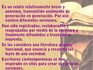 Es un relato relativamente breve y
 anónimo, transmitido oralmente de
 generación en generación. Por eso
 existen diferentes versiones.
Han sido registrados, reelaborados y
 reagrupados por medio de la escritura y
 finalmente difundidos a través de la
 imprenta.
Se los considera una literatura popular
 funcional, que enuncia y recuerda las
 leyes de una sociedad.
Escritores contemporáneos se han
 inspirado en ellos para crear sus propias
 versiones.
 