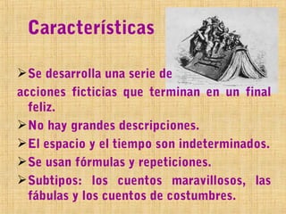 Características

 Se desarrolla una serie de
acciones ficticias que terminan en un final
  feliz.
 No hay grandes descripciones.
 El espacio y el tiempo son indeterminados.
 Se usan fórmulas y repeticiones.
 Subtipos: los cuentos maravillosos, las
  fábulas y los cuentos de costumbres.
 