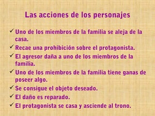 Las acciones de los personajes

 Uno de los miembros de la familia se aleja de la
  casa.
 Recae una prohibición sobre el protagonista.
 El agresor daña a uno de los miembros de la
  familia.
 Uno de los miembros de la familia tiene ganas de
  poseer algo.
 Se consigue el objeto deseado.
 El daño es reparado.
 El protagonista se casa y asciende al trono.
 
