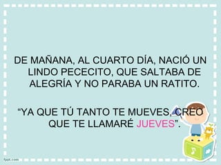 DE MAÑANA, AL CUARTO DÍA, NACIÓ UN
LINDO PECECITO, QUE SALTABA DE
ALEGRÍA Y NO PARABA UN RATITO.
“YA QUE TÚ TANTO TE MUEVES, CREO
QUE TE LLAMARÉ JUEVES”.
 