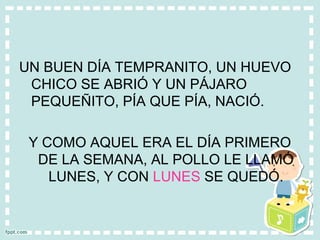 UN BUEN DÍA TEMPRANITO, UN HUEVO
CHICO SE ABRIÓ Y UN PÁJARO
PEQUEÑITO, PÍA QUE PÍA, NACIÓ.
Y COMO AQUEL ERA EL DÍA PRIMERO
DE LA SEMANA, AL POLLO LE LLAMÓ
LUNES, Y CON LUNES SE QUEDÓ.
 