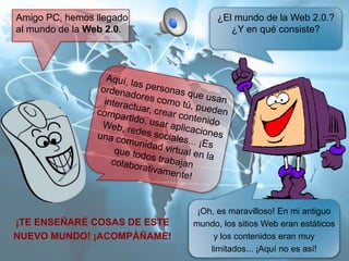 Amigo PC, hemos llegado
al mundo de la Web 2.0.

¡TE ENSEÑARÉ COSAS DE ESTE
NUEVO MUNDO! ¡ACOMPÁÑAME!

¿El mundo de la Web 2.0.?
¿Y en qué consiste?

¡Oh, es maravilloso! En mi antiguo
mundo, los sitios Web eran estáticos
y los contenidos eran muy
limitados... ¡Aquí no es así!

 
