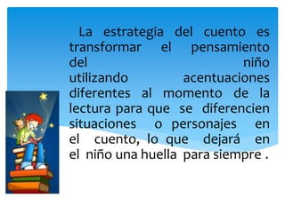 La estrategia del cuento es
transformar el pensamiento
del niño
utilizando acentuaciones
diferentes al momento de la
lectura para que se diferencien
situaciones o personajes en
el cuento, lo que dejará en
el niño una huella para siempre..
 