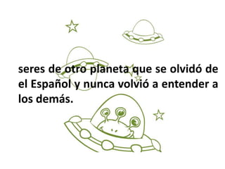 seres de otro planeta que se olvidó de
el Español y nunca volvió a entender a
los demás.
 