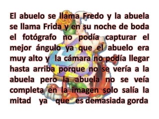 El abuelo se llama Fredo y la abuela
se llama Frida y en su noche de boda
el fotógrafo no podía capturar el
mejor ángulo ya que el abuelo era
muy alto y la cámara no podía llegar
hasta arriba porque no se vería a la
abuela pero la abuela no se veía
completa en la imagen solo salía la
mitad ya que es demasiada gorda
 