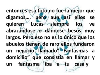 entonces esa foto no fue la mejor que
digamos…. pero aun así ellos se
quieren Lucas siempre los ve
abrazándose o dándose besos muy
largos. Pero eso no es lo único que los
abuelos tienen de raro ellos fundaron
un negocio llamado” Fantasmas a
domicilio” que consistía en llamar y
un fantasma iba a tu casa y
 