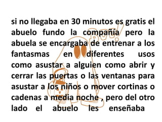 si no llegaba en 30 minutos es gratis el
abuelo fundo la compañía pero la
abuela se encargaba de entrenar a los
fantasmas en diferentes usos
como asustar a alguien como abrir y
cerrar las puertas o las ventanas para
asustar a los niños o mover cortinas o
cadenas a media noche , pero del otro
lado el abuelo les enseñaba
 