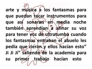 arte y música a los fantasmas para
que puedan tocar instrumentos para
que así sonaran en media noche
también aprendían a afinar su voz
para tener voz de ultratumba cuando
los fantasmas entraban el abuelo les
pedía que rieran y ellos hacían esto”
Ji Ji Ji” saliendo de la academia para
su primer trabajo hacían esto
 