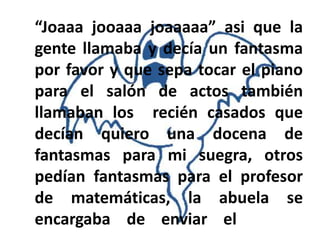 “Joaaa jooaaa joaaaaa” asi que la
gente llamaba y decía un fantasma
por favor y que sepa tocar el piano
para el salón de actos también
llamaban los recién casados que
decían quiero una docena de
fantasmas para mi suegra, otros
pedían fantasmas para el profesor
de matemáticas, la abuela se
encargaba de enviar el
 