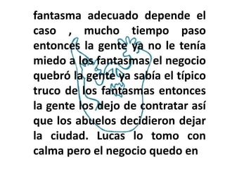 fantasma adecuado depende el
caso , mucho tiempo paso
entonces la gente ya no le tenía
miedo a los fantasmas el negocio
quebró la gente ya sabía el típico
truco de los fantasmas entonces
la gente los dejo de contratar así
que los abuelos decidieron dejar
la ciudad. Lucas lo tomo con
calma pero el negocio quedo en
 
